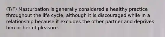 (T/F) Masturbation is generally considered a healthy practice throughout the life cycle, although it is discouraged while in a relationship because it excludes the other partner and deprives him or her of pleasure.