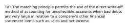 T/F: The matching principle permits the use of the direct write-off method of accounting for uncollectible accounts when bad debts are very large in relation to a company's other financial statement items such as sales and net income