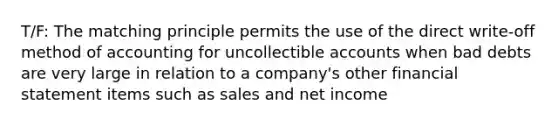 T/F: The matching principle permits the use of the direct write-off method of accounting for uncollectible accounts when bad debts are very large in relation to a company's other financial statement items such as sales and net income