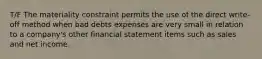 T/F The materiality constraint permits the use of the direct write-off method when bad debts expenses are very small in relation to a company's other financial statement items such as sales and net income.