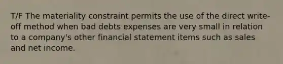 T/F The materiality constraint permits the use of the direct write-off method when bad debts expenses are very small in relation to a company's other financial statement items such as sales and net income.