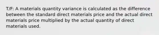 T/F: A materials quantity variance is calculated as the difference between the standard direct materials price and the actual direct materials price multiplied by the actual quantity of direct materials used.