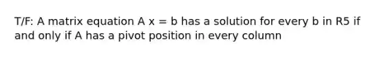 T/F: A matrix equation A x = b has a solution for every b in R5 if and only if A has a pivot position in every column