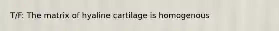 T/F: The matrix of hyaline cartilage is homogenous