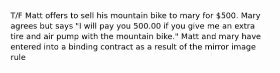 T/F Matt offers to sell his mountain bike to mary for 500. Mary agrees but says "I will pay you 500.00 if you give me an extra tire and air pump with the mountain bike." Matt and mary have entered into a binding contract as a result of the mirror image rule