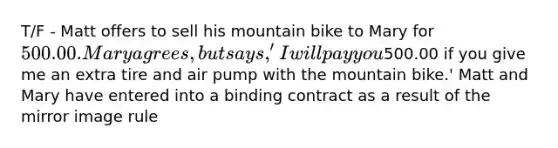 T/F - Matt offers to sell his mountain bike to Mary for 500.00. Mary agrees, but says, 'I will pay you500.00 if you give me an extra tire and air pump with the mountain bike.' Matt and Mary have entered into a binding contract as a result of the mirror image rule