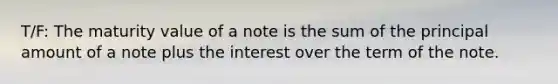 T/F: The maturity value of a note is the sum of the principal amount of a note plus the interest over the term of the note.