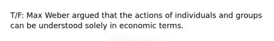 T/F: Max Weber argued that the actions of individuals and groups can be understood solely in economic terms.