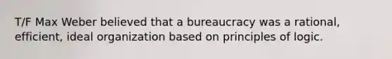 T/F Max Weber believed that a bureaucracy was a rational, efficient, ideal organization based on principles of logic.