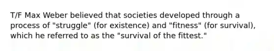 T/F Max Weber believed that societies developed through a process of "struggle" (for existence) and "fitness" (for survival), which he referred to as the "survival of the fittest."