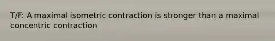 T/F: A maximal isometric contraction is stronger than a maximal concentric contraction