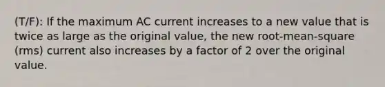 (T/F): If the maximum AC current increases to a new value that is twice as large as the original value, the new root-mean-square (rms) current also increases by a factor of 2 over the original value.