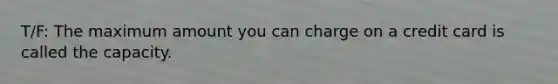 T/F: The maximum amount you can charge on a credit card is called the capacity.