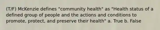 (T/F) McKenzie defines "community health" as "Health status of a defined group of people and the actions and conditions to promote, protect, and preserve their health" a. True b. False