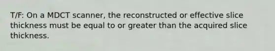 T/F: On a MDCT scanner, the reconstructed or effective slice thickness must be equal to or greater than the acquired slice thickness.