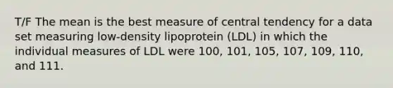 T/F The mean is the best measure of central tendency for a data set measuring low-density lipoprotein (LDL) in which the individual measures of LDL were 100, 101, 105, 107, 109, 110, and 111.