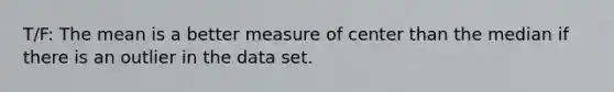 T/F: The mean is a better measure of center than the median if there is an outlier in the data set.