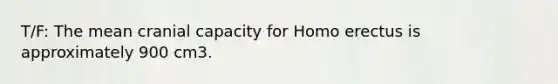 T/F: The mean cranial capacity for Homo erectus is approximately 900 cm3.