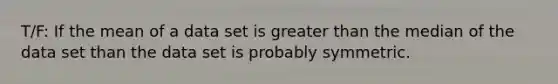 T/F: If the mean of a data set is greater than the median of the data set than the data set is probably symmetric.