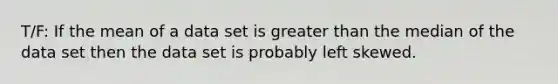 T/F: If the mean of a data set is greater than the median of the data set then the data set is probably left skewed.