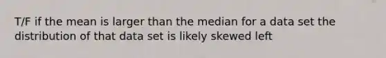 T/F if the mean is larger than the median for a data set the distribution of that data set is likely skewed left