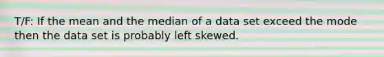 T/F: If the mean and the median of a data set exceed the mode then the data set is probably left skewed.