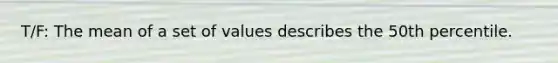 T/F: The mean of a set of values describes the 50th percentile.
