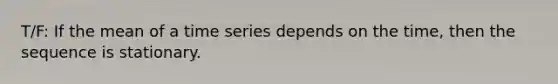 T/F: If the mean of a time series depends on the time, then the sequence is stationary.