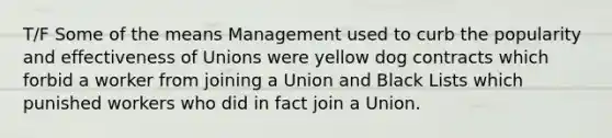 T/F Some of the means Management used to curb the popularity and effectiveness of Unions were yellow dog contracts which forbid a worker from joining a Union and Black Lists which punished workers who did in fact join a Union.