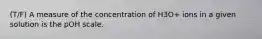 (T/F) A measure of the concentration of H3O+ ions in a given solution is the pOH scale.