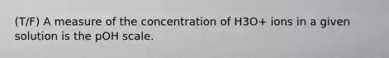 (T/F) A measure of the concentration of H3O+ ions in a given solution is the pOH scale.