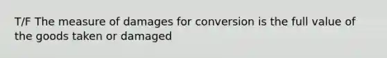 T/F The measure of damages for conversion is the full value of the goods taken or damaged