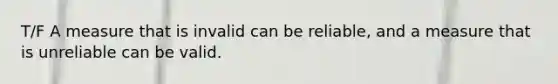 T/F A measure that is invalid can be reliable, and a measure that is unreliable can be valid.