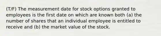 (T/F) The measurement date for stock options granted to employees is the first date on which are known both (a) the number of shares that an individual employee is entitled to receive and (b) the market value of the stock.