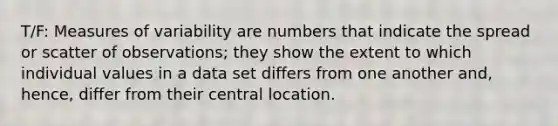 T/F: Measures of variability are numbers that indicate the spread or scatter of observations; they show the extent to which individual values in a data set differs from one another and, hence, differ from their central location.