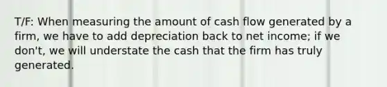 T/F: When measuring the amount of cash flow generated by a firm, we have to add depreciation back to net income; if we don't, we will understate the cash that the firm has truly generated.