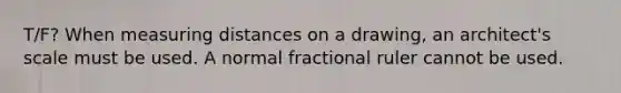 T/F? When measuring distances on a drawing, an architect's scale must be used. A normal fractional ruler cannot be used.