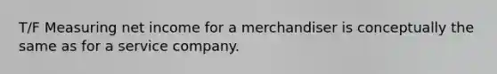 T/F Measuring net income for a merchandiser is conceptually the same as for a service company.