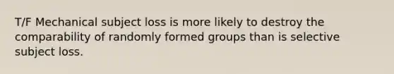 T/F Mechanical subject loss is more likely to destroy the comparability of randomly formed groups than is selective subject loss.