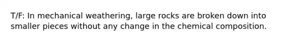 T/F: In mechanical weathering, large rocks are broken down into smaller pieces without any change in the chemical composition.