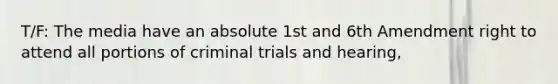 T/F: The media have an absolute 1st and 6th Amendment right to attend all portions of criminal trials and hearing,