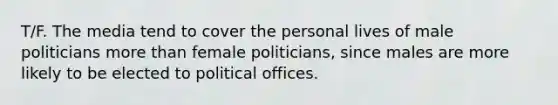 T/F. The media tend to cover the personal lives of male politicians more than female politicians, since males are more likely to be elected to political offices.