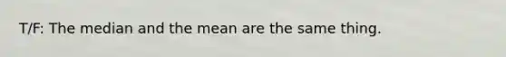 T/F: The median and the mean are the same thing.