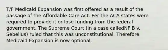 T/F Medicaid Expansion was first offered as a result of the passage of the Affordable Care Act. Per the ACA states were required to provide it or lose funding from the federal government. The Supreme Court (in a case calledNFIB v. Sebelius) ruled that this was unconstitutional. Therefore Medicaid Expansion is now optional.