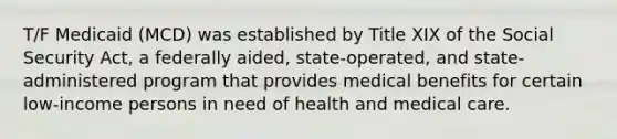 T/F Medicaid (MCD) was established by Title XIX of the Social Security Act, a federally aided, state-operated, and state-administered program that provides medical benefits for certain low-income persons in need of health and medical care.