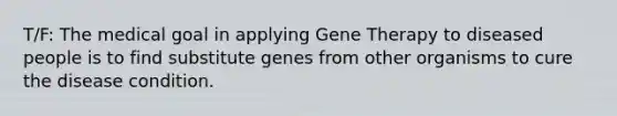 T/F: The medical goal in applying Gene Therapy to diseased people is to find substitute genes from other organisms to cure the disease condition.