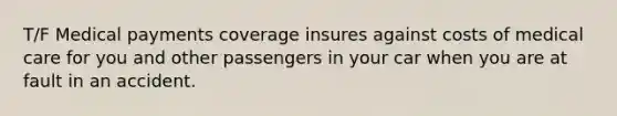 T/F Medical payments coverage insures against costs of medical care for you and other passengers in your car when you are at fault in an accident.