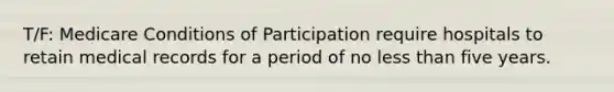 T/F: Medicare Conditions of Participation require hospitals to retain medical records for a period of no less than five years.