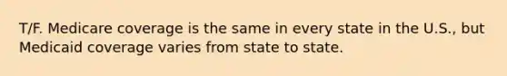 T/F. Medicare coverage is the same in every state in the U.S., but Medicaid coverage varies from state to state.