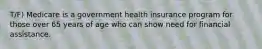 T/F) Medicare is a government health insurance program for those over 65 years of age who can show need for financial assistance.